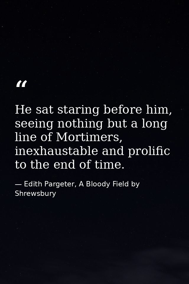 He sat staring before him, seeing nothing but a long line of Mortimers, inexhaustable and prolific to the end of time. — Edith Pargeter, A Bloody Field by Shrewsbury
