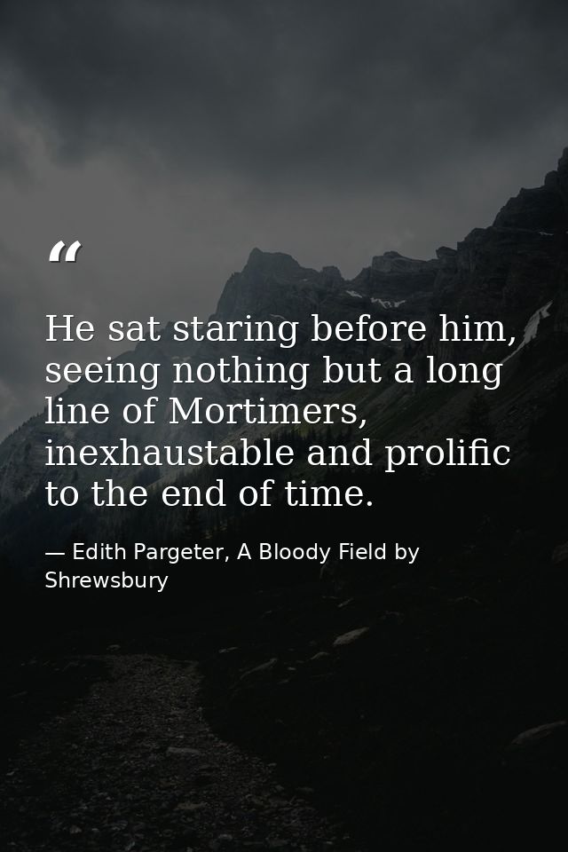 He sat staring before him, seeing nothing but a long line of Mortimers, inexhaustable and prolific to the end of time. — Edith Pargeter, A Bloody Field by Shrewsbury