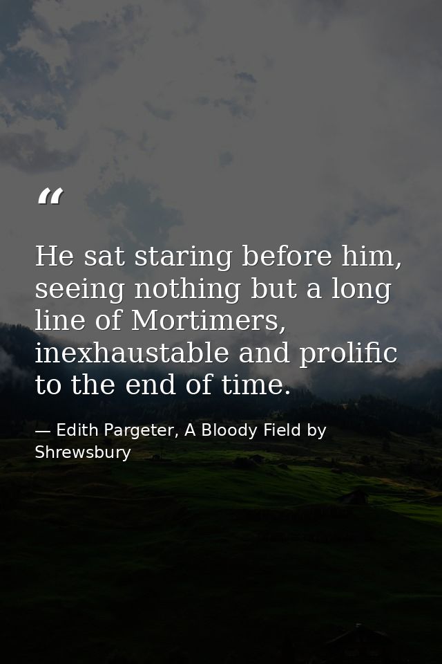 He sat staring before him, seeing nothing but a long line of Mortimers, inexhaustable and prolific to the end of time. — Edith Pargeter, A Bloody Field by Shrewsbury