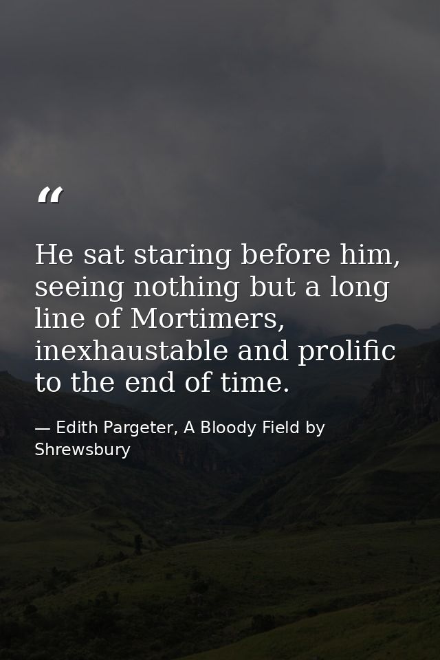 He sat staring before him, seeing nothing but a long line of Mortimers, inexhaustable and prolific to the end of time. — Edith Pargeter, A Bloody Field by Shrewsbury