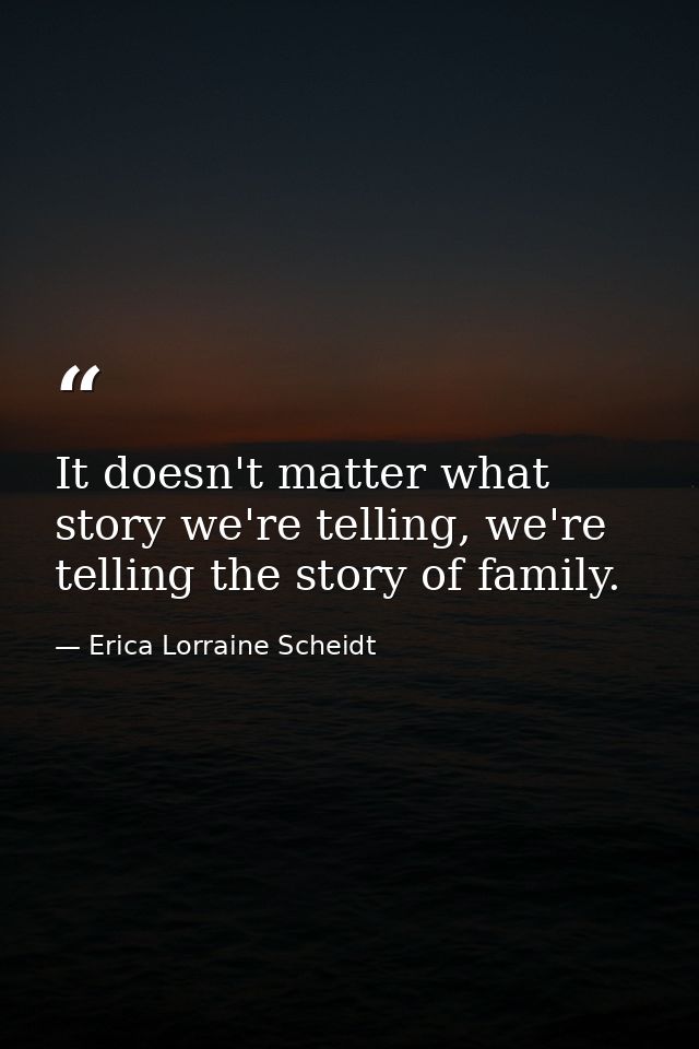 It doesn't matter what story we're telling, we're telling the story of family. — Erica Lorraine Scheidt