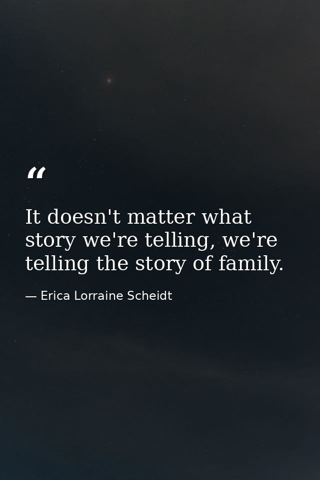 It doesn't matter what story we're telling, we're telling the story of family. — Erica Lorraine Scheidt
