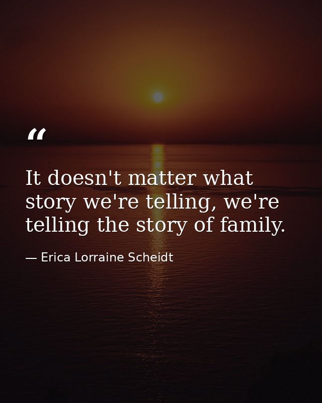 It doesn't matter what story we're telling, we're telling the story of family. — Erica Lorraine Scheidt