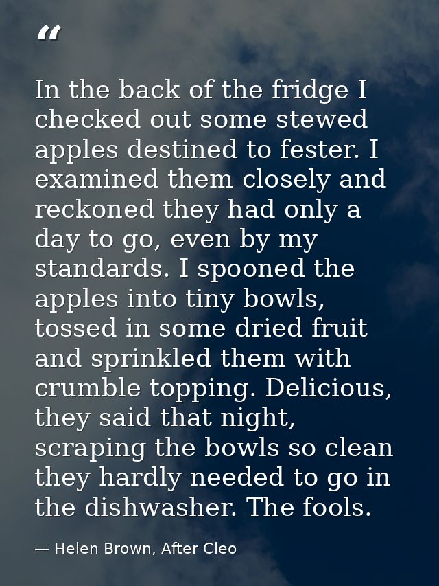 In the back of the fridge I checked out some stewed apples destined to fester. I examined them closely and reckoned they — Helen Brown, After Cleo