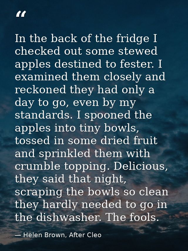 In the back of the fridge I checked out some stewed apples destined to fester. I examined them closely and reckoned they — Helen Brown, After Cleo