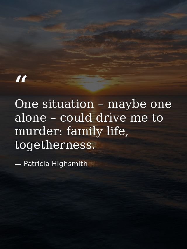 One situation – maybe one alone – could drive me to murder: family life, togetherness. — Patricia Highsmith
