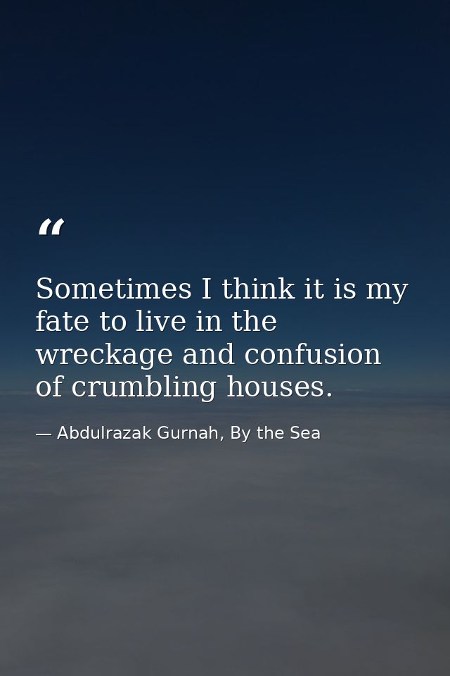 Sometimes I think it is my fate to live in the wreckage and confusion of crumbling houses. — Abdulrazak Gurnah, By the Sea