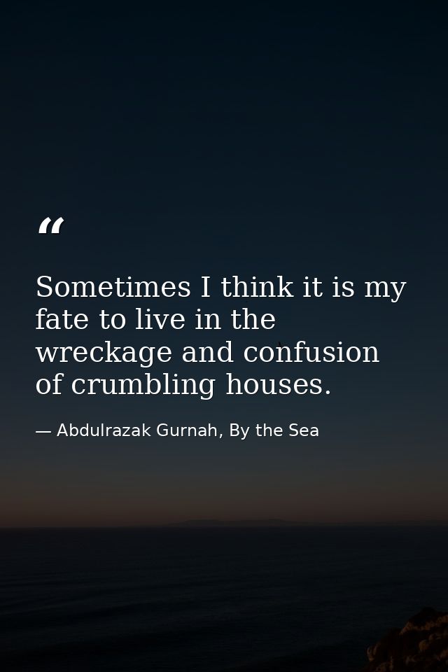 Sometimes I think it is my fate to live in the wreckage and confusion of crumbling houses. — Abdulrazak Gurnah, By the Sea