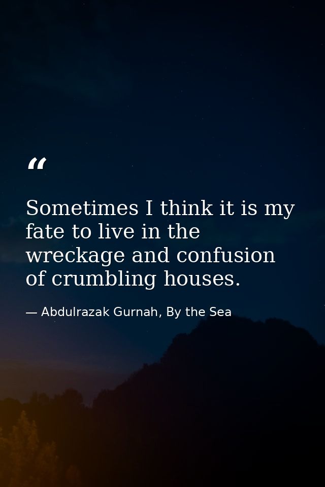 Sometimes I think it is my fate to live in the wreckage and confusion of crumbling houses. — Abdulrazak Gurnah, By the Sea