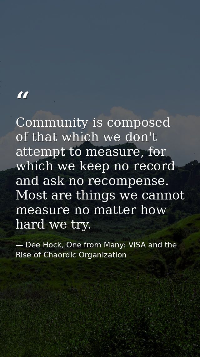 Community is composed of that which we don't attempt to measure, for which we keep no record and ask no recompense. Most — Dee Hock, One from Many: VISA and the Rise of Chaordic Organization