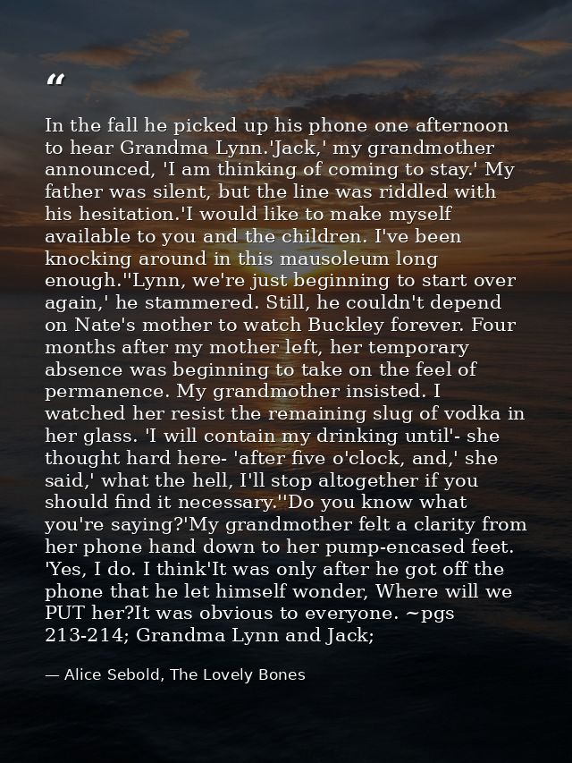 In the fall he picked up his phone one afternoon to hear Grandma Lynn.'Jack,' my grandmother announced, 'I am thinking o — Alice Sebold, The Lovely Bones