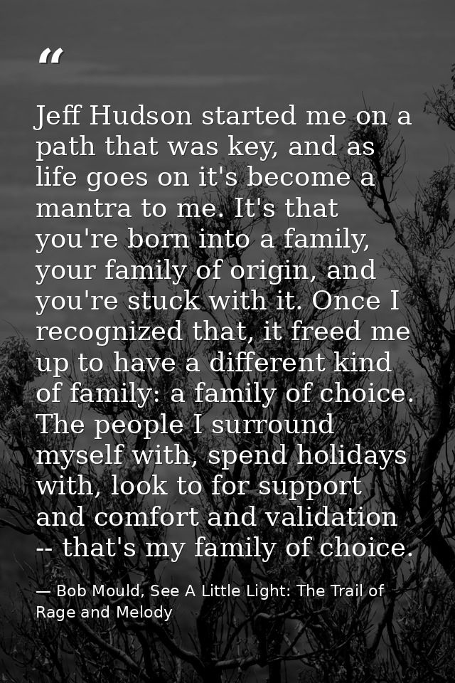Jeff Hudson started me on a path that was key, and as life goes on it's become a mantra to me. It's that you're born int — Bob Mould, See A Little Light: The Trail of Rage and Melody
