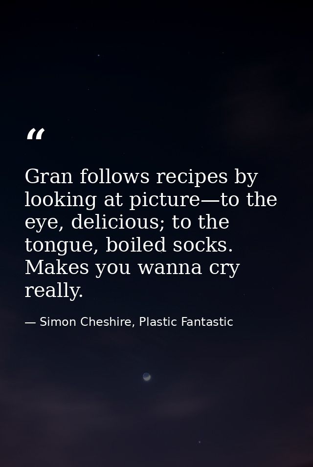 Gran follows recipes by looking at picture—to the eye, delicious; to the tongue, boiled socks. Makes you wanna cry reall — Simon Cheshire, Plastic Fantastic