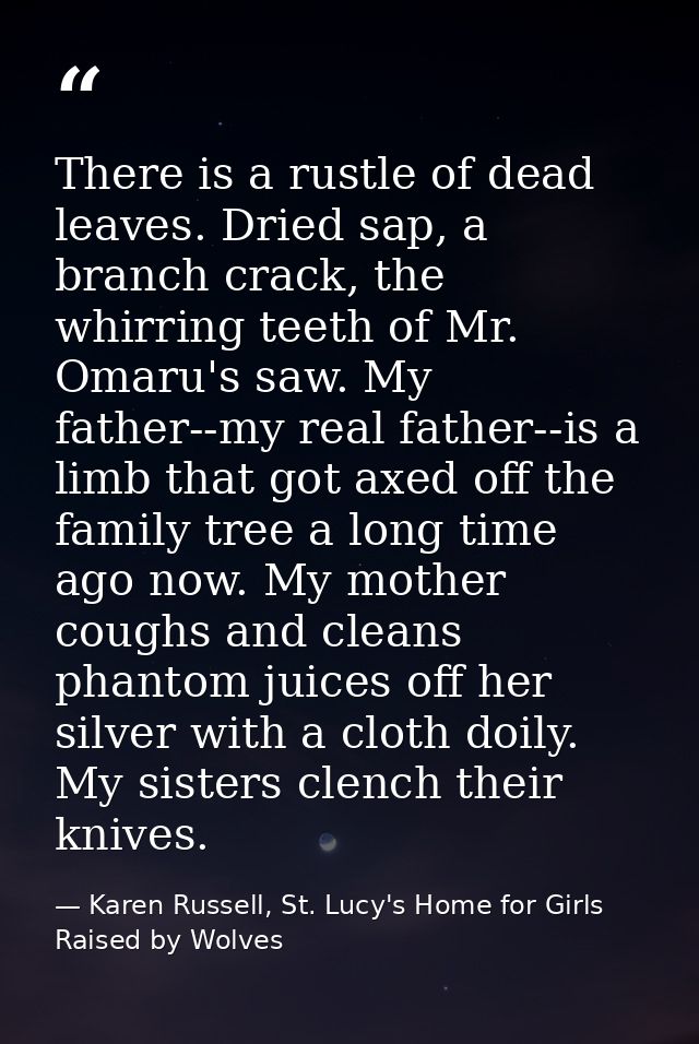 There is a rustle of dead leaves. Dried sap, a branch crack, the whirring teeth of Mr. Omaru's saw. My father--my real f — Karen Russell, St. Lucy's Home for Girls Raised by Wolves