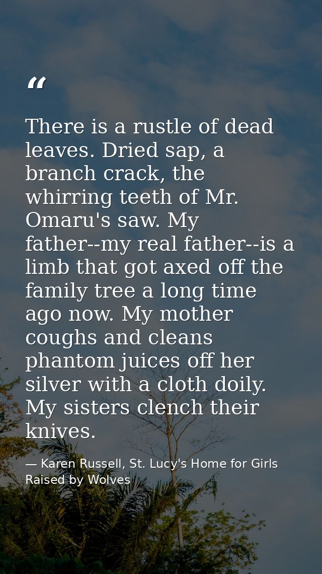 There is a rustle of dead leaves. Dried sap, a branch crack, the whirring teeth of Mr. Omaru's saw. My father--my real f — Karen Russell, St. Lucy's Home for Girls Raised by Wolves