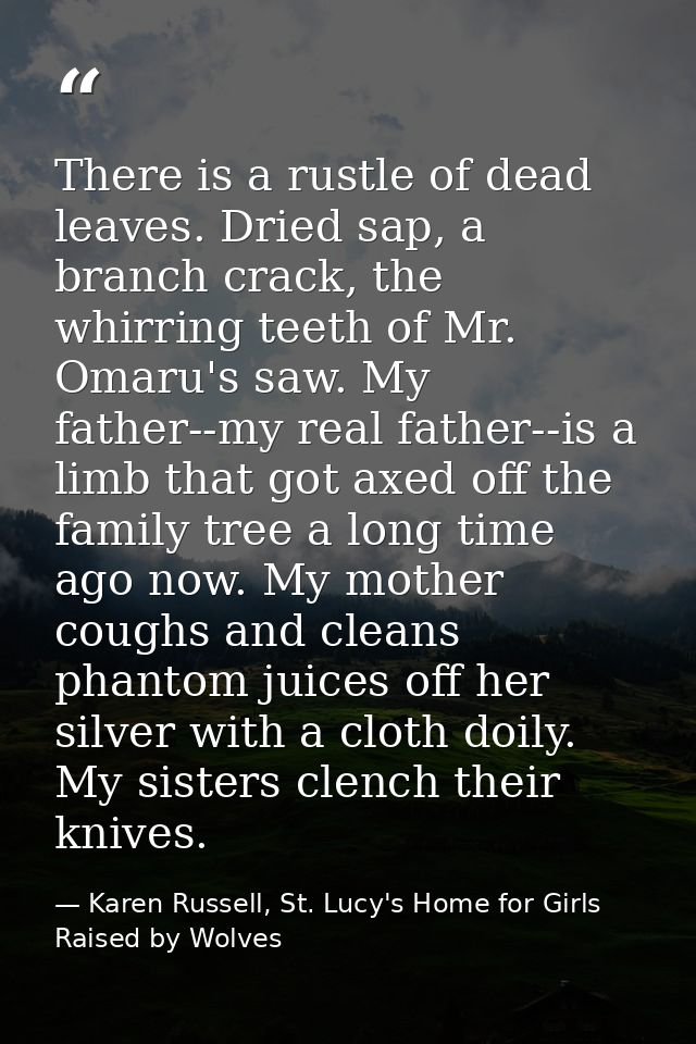 There is a rustle of dead leaves. Dried sap, a branch crack, the whirring teeth of Mr. Omaru's saw. My father--my real f — Karen Russell, St. Lucy's Home for Girls Raised by Wolves