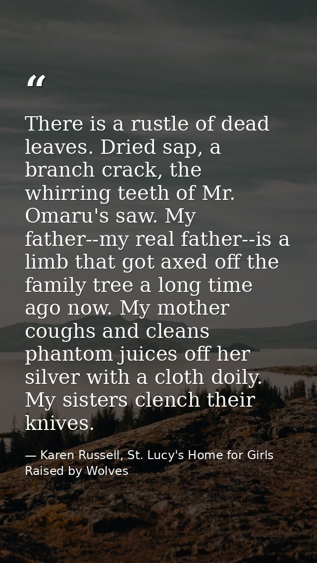 There is a rustle of dead leaves. Dried sap, a branch crack, the whirring teeth of Mr. Omaru's saw. My father--my real f — Karen Russell, St. Lucy's Home for Girls Raised by Wolves