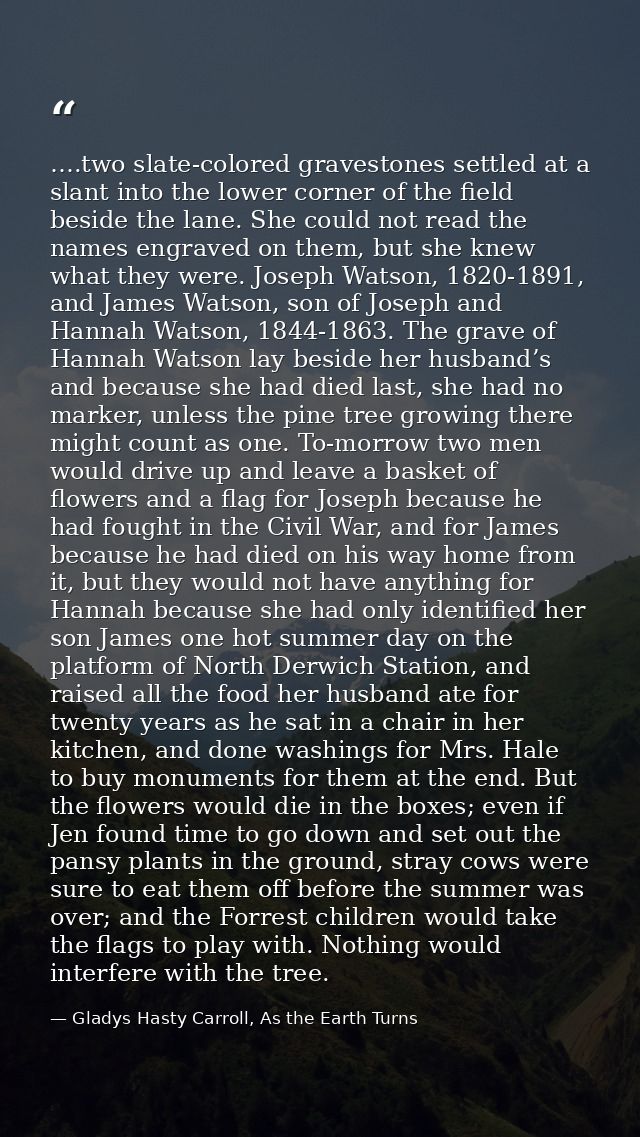….two slate-colored gravestones settled at a slant into the lower corner of the field beside the lane. She could not rea — Gladys Hasty Carroll, As the Earth Turns