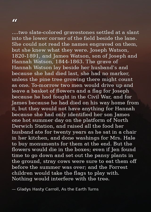 ….two slate-colored gravestones settled at a slant into the lower corner of the field beside the lane. She could not rea — Gladys Hasty Carroll, As the Earth Turns