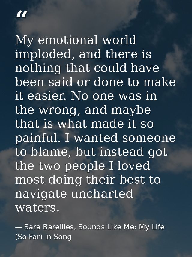 My emotional world imploded, and there is nothing that could have been said or done to make it easier. No one was in the — Sara Bareilles, Sounds Like Me: My Life (So Far) in Song