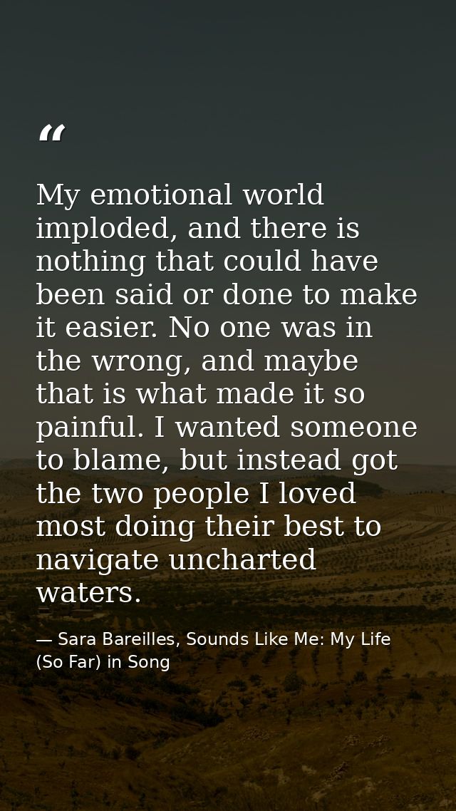 My emotional world imploded, and there is nothing that could have been said or done to make it easier. No one was in the — Sara Bareilles, Sounds Like Me: My Life (So Far) in Song