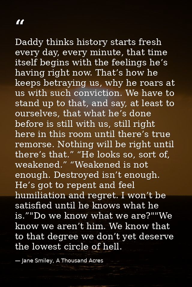 Daddy thinks history starts fresh every day, every minute, that time itself begins with the feelings he’s having right n — Jane Smiley, A Thousand Acres