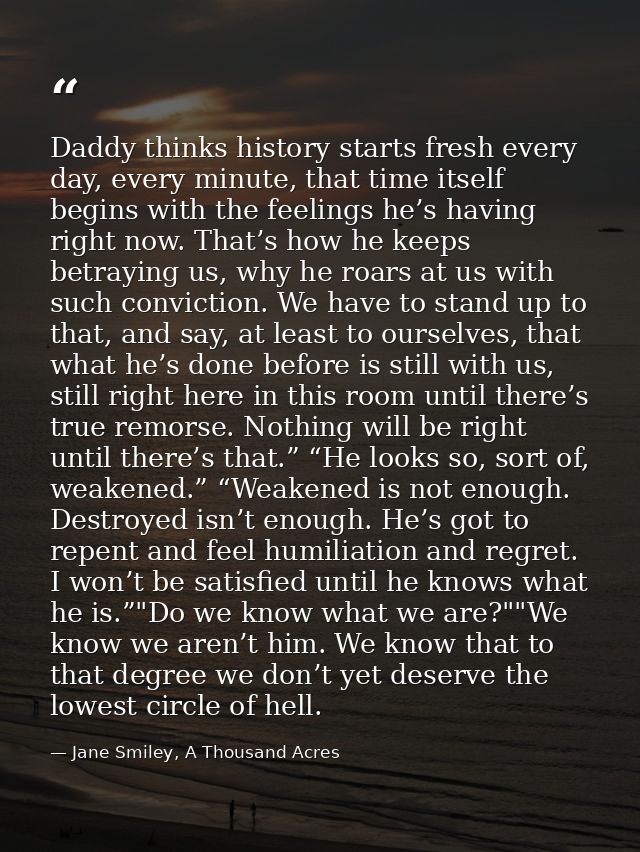 Daddy thinks history starts fresh every day, every minute, that time itself begins with the feelings he’s having right n — Jane Smiley, A Thousand Acres