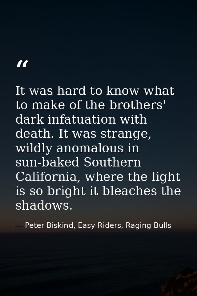 It was hard to know what to make of the brothers' dark infatuation with death. It was strange, wildly anomalous in sun-b — Peter Biskind, Easy Riders, Raging Bulls