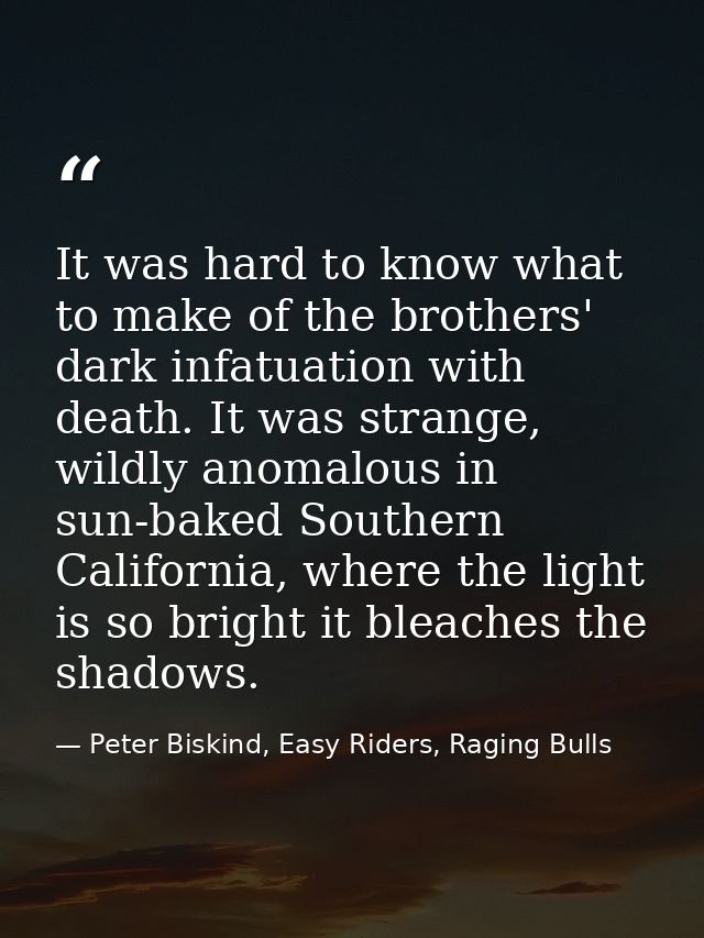 It was hard to know what to make of the brothers' dark infatuation with death. It was strange, wildly anomalous in sun-b — Peter Biskind, Easy Riders, Raging Bulls