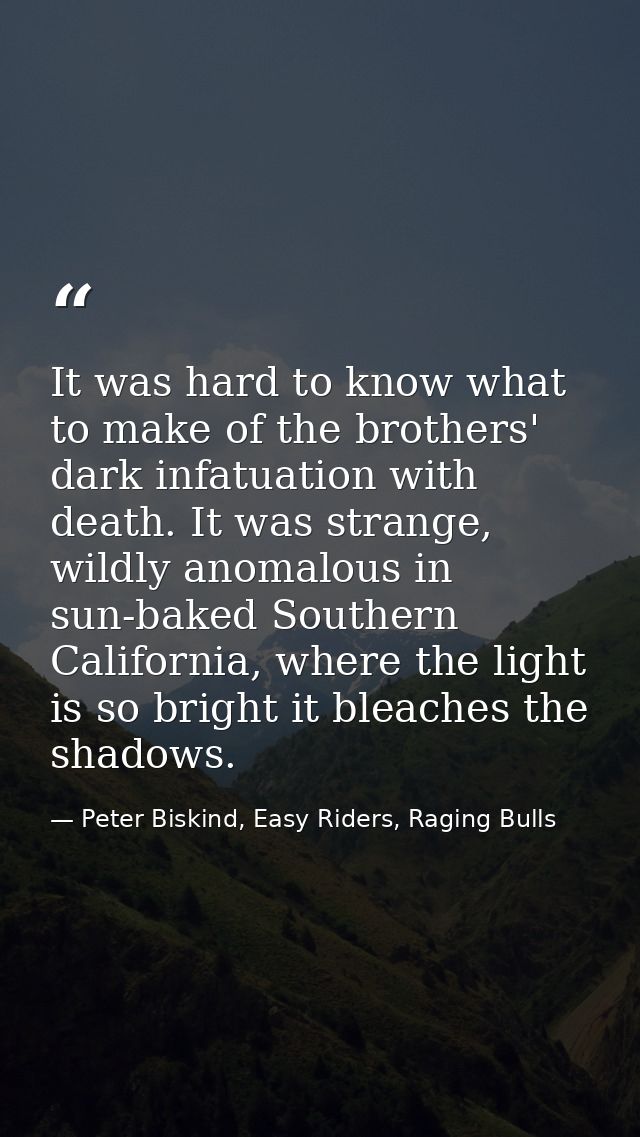 It was hard to know what to make of the brothers' dark infatuation with death. It was strange, wildly anomalous in sun-b — Peter Biskind, Easy Riders, Raging Bulls