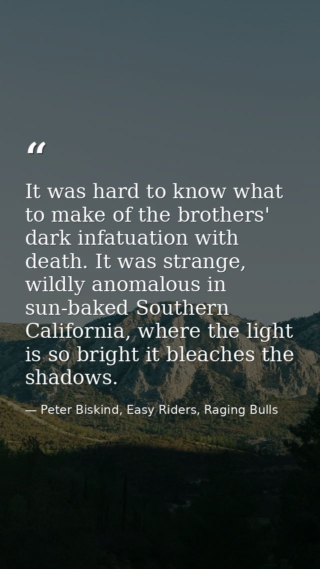 It was hard to know what to make of the brothers' dark infatuation with death. It was strange, wildly anomalous in sun-b — Peter Biskind, Easy Riders, Raging Bulls