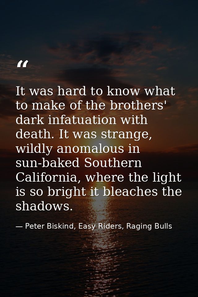 It was hard to know what to make of the brothers' dark infatuation with death. It was strange, wildly anomalous in sun-b — Peter Biskind, Easy Riders, Raging Bulls