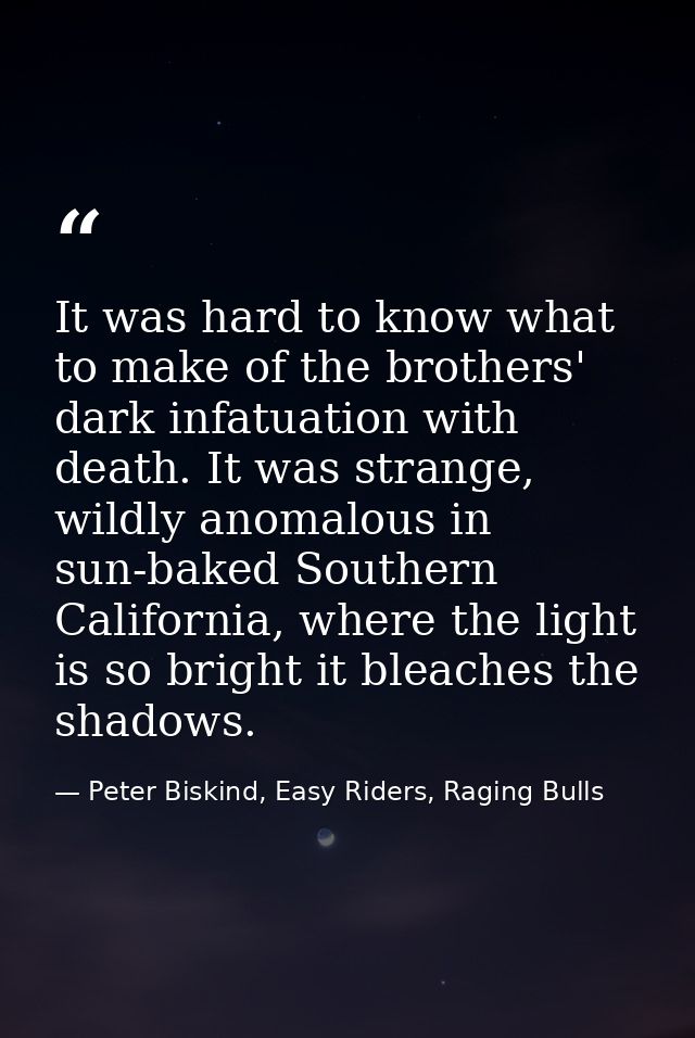 It was hard to know what to make of the brothers' dark infatuation with death. It was strange, wildly anomalous in sun-b — Peter Biskind, Easy Riders, Raging Bulls