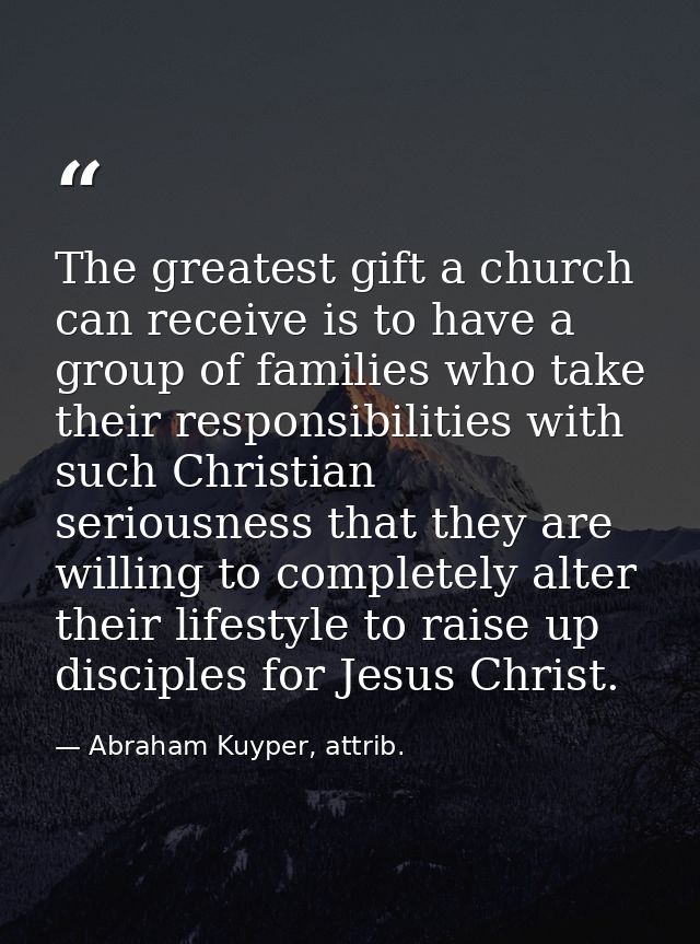 The greatest gift a church can receive is to have a group of families who take their responsibilities with such Christia — Abraham Kuyper, attrib.