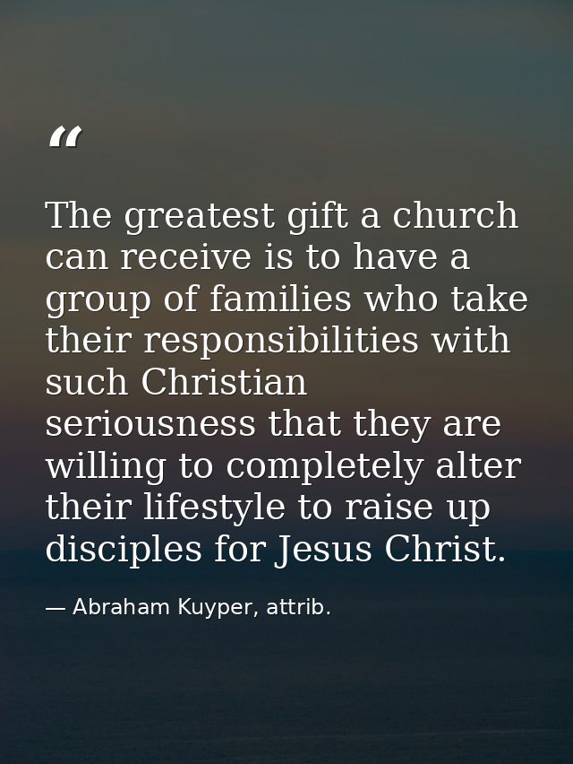 The greatest gift a church can receive is to have a group of families who take their responsibilities with such Christia — Abraham Kuyper, attrib.