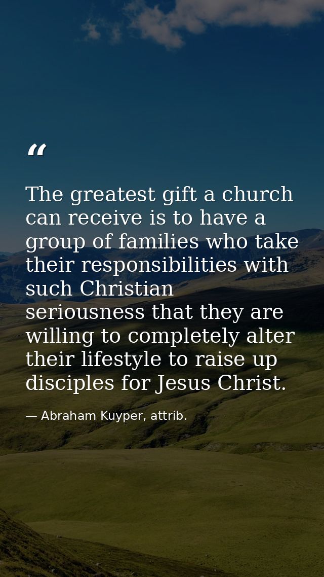 The greatest gift a church can receive is to have a group of families who take their responsibilities with such Christia — Abraham Kuyper, attrib.
