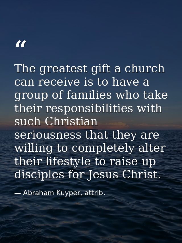 The greatest gift a church can receive is to have a group of families who take their responsibilities with such Christia — Abraham Kuyper, attrib.
