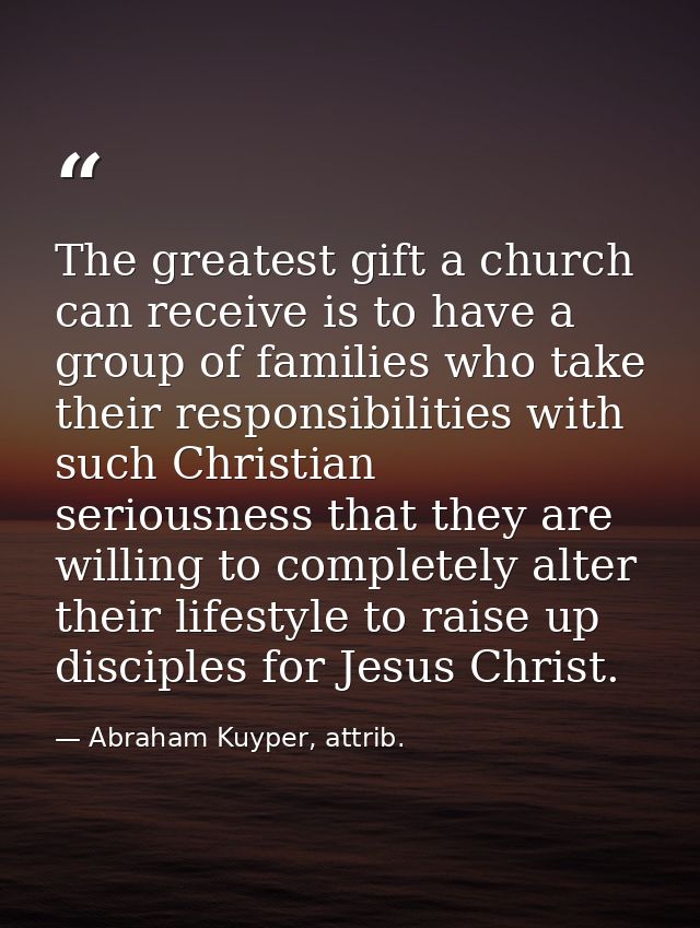 The greatest gift a church can receive is to have a group of families who take their responsibilities with such Christia — Abraham Kuyper, attrib.