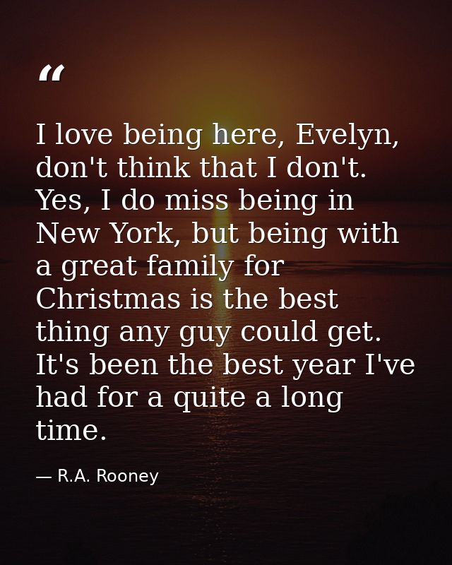 I love being here, Evelyn, don't think that I don't. Yes, I do miss being in New York, but being with a great family for — R.A. Rooney