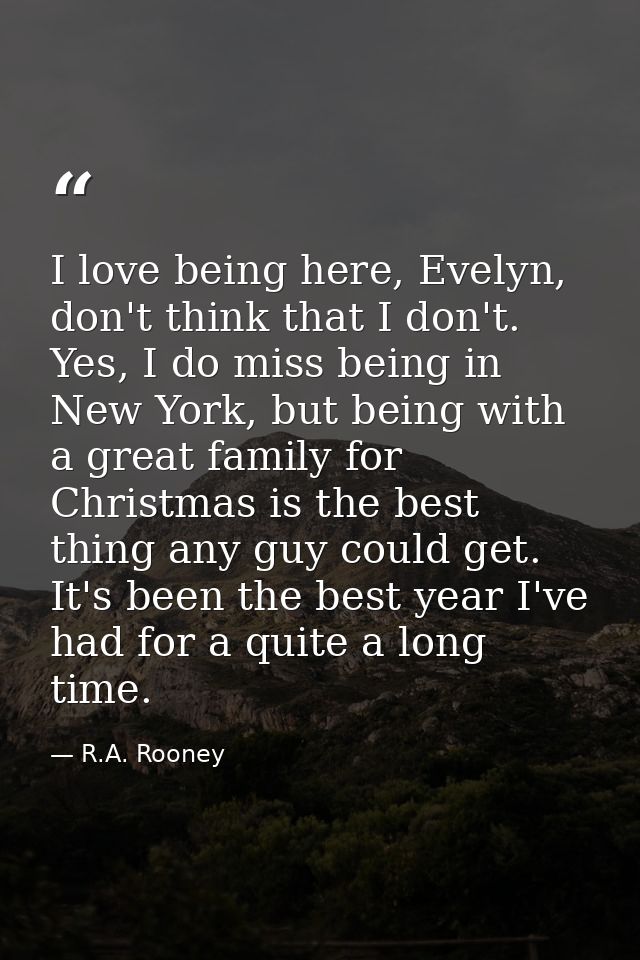 I love being here, Evelyn, don't think that I don't. Yes, I do miss being in New York, but being with a great family for — R.A. Rooney