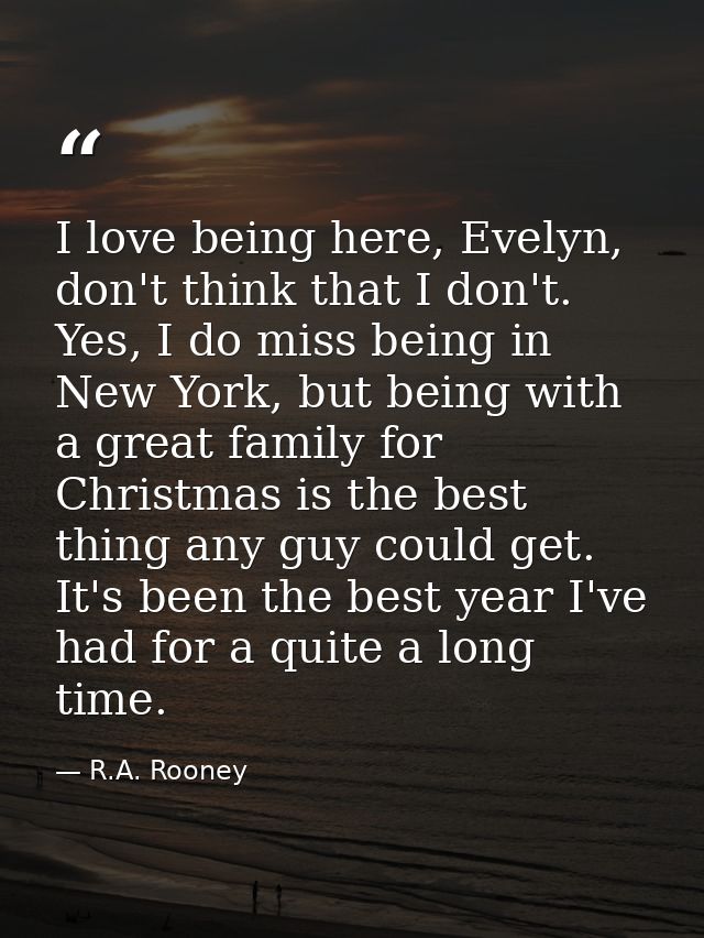 I love being here, Evelyn, don't think that I don't. Yes, I do miss being in New York, but being with a great family for — R.A. Rooney