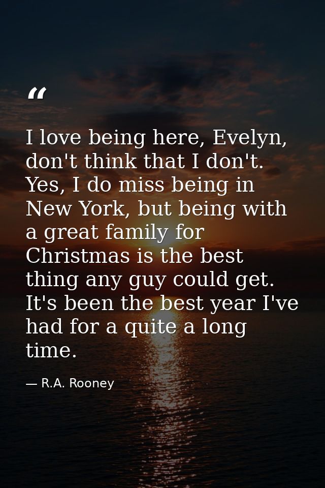 I love being here, Evelyn, don't think that I don't. Yes, I do miss being in New York, but being with a great family for — R.A. Rooney