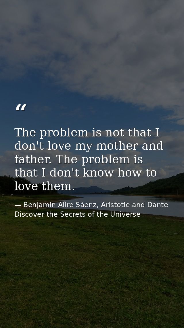The problem is not that I don't love my mother and father. The problem is that I don't know how to love them. — Benjamin Alire Sáenz, Aristotle and Dante Discover the Secrets of the Universe