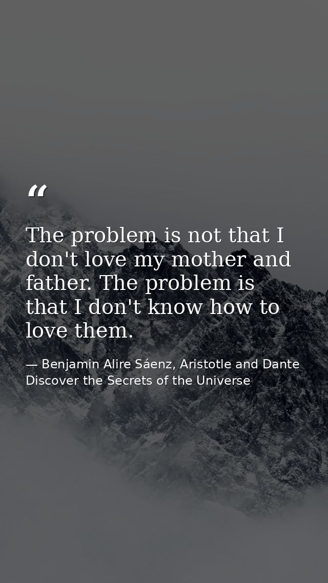The problem is not that I don't love my mother and father. The problem is that I don't know how to love them. — Benjamin Alire Sáenz, Aristotle and Dante Discover the Secrets of the Universe