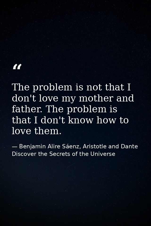The problem is not that I don't love my mother and father. The problem is that I don't know how to love them. — Benjamin Alire Sáenz, Aristotle and Dante Discover the Secrets of the Universe