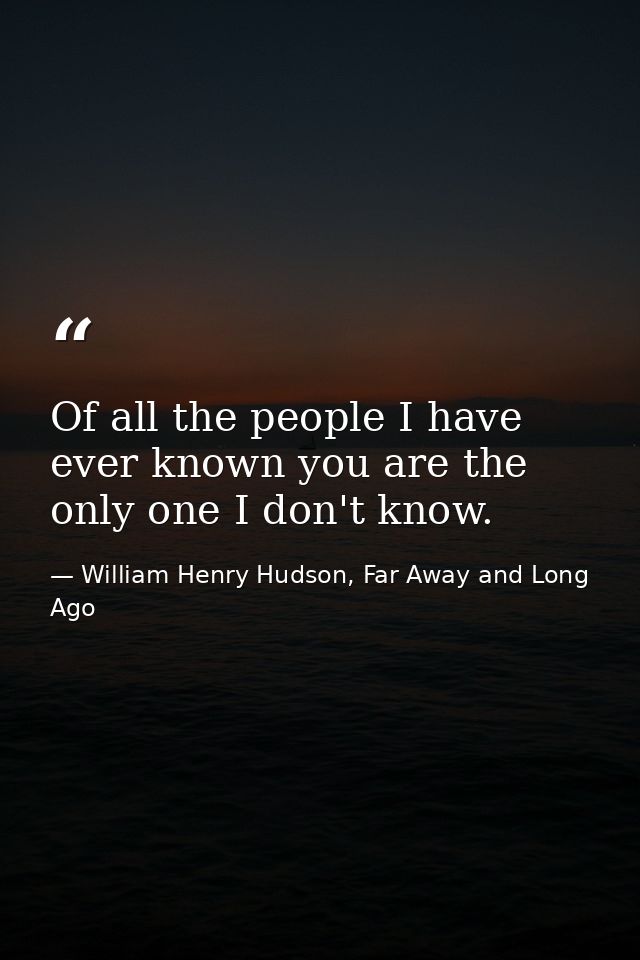 Of all the people I have ever known you are the only one I don't know. — William Henry Hudson, Far Away and Long Ago