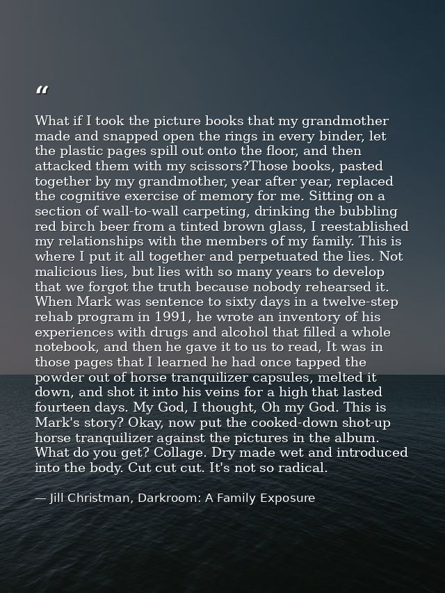 What if I took the picture books that my grandmother made and snapped open the rings in every binder, let the plastic pa — Jill Christman, Darkroom: A Family Exposure