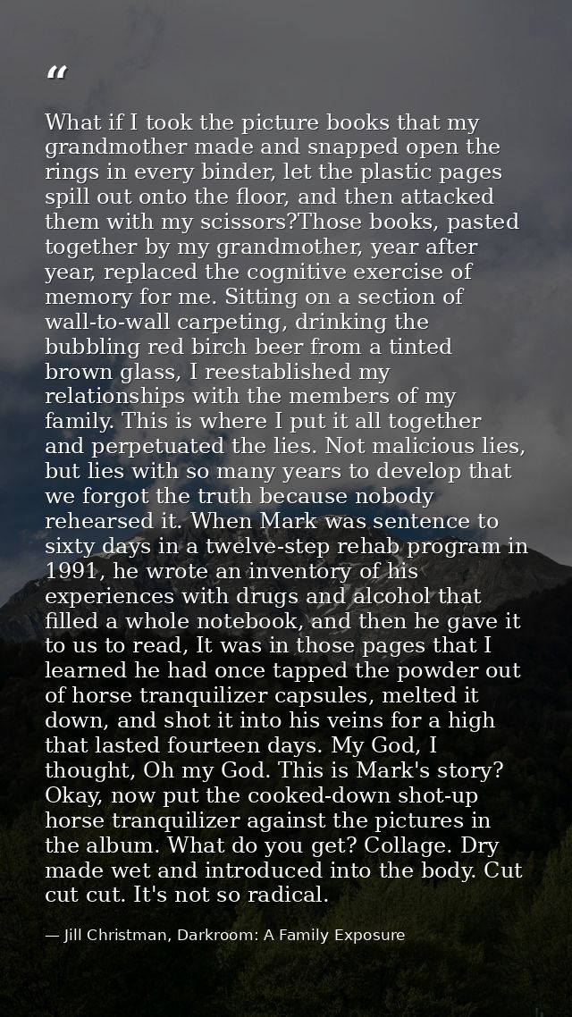What if I took the picture books that my grandmother made and snapped open the rings in every binder, let the plastic pa — Jill Christman, Darkroom: A Family Exposure