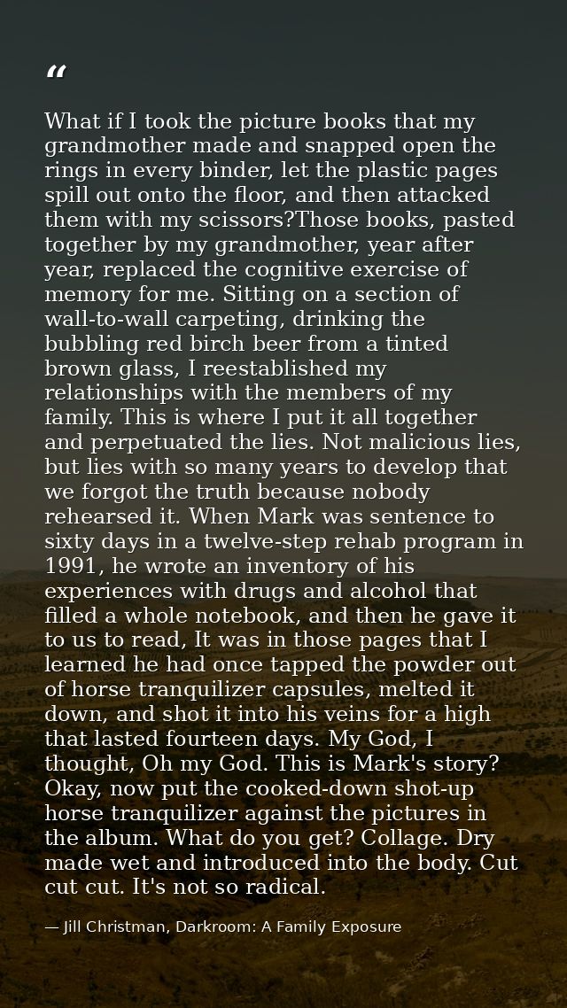 What if I took the picture books that my grandmother made and snapped open the rings in every binder, let the plastic pa — Jill Christman, Darkroom: A Family Exposure