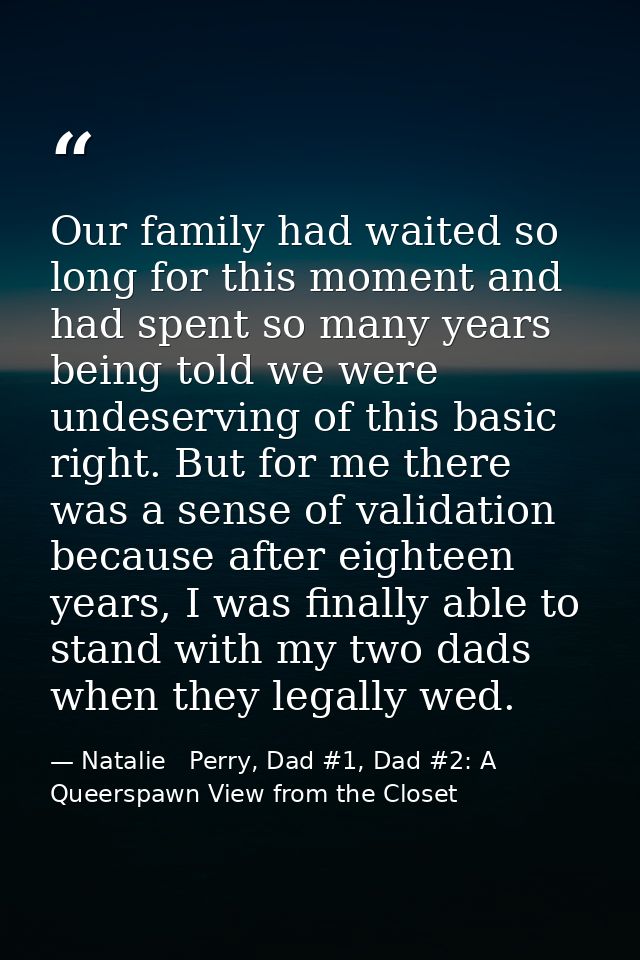 Our family had waited so long for this moment and had spent so many years being told we were undeserving of this basic r — Natalie   Perry, Dad #1, Dad #2: A Queerspawn View from the Closet